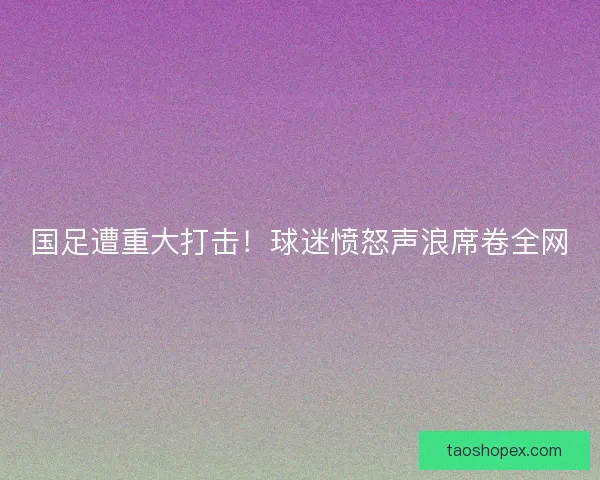 国足遭重大打击!球迷愤怒声浪席卷全网 国足遭重大打击!球迷愤怒声浪席卷全网